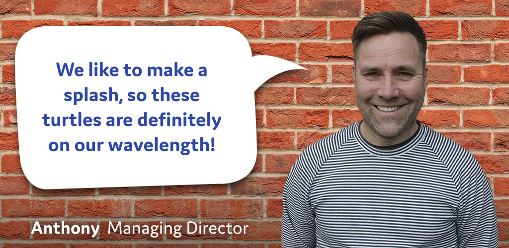 We like to make a splash, so these turtles are definitely on our wavelength! - Anthony, Managing Director